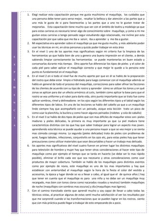 E
X
P
E
RI
E
N
C
I
A
1. Elegí realizar esta capacitación porque me gusta muchísimo el maquillaje, los cuidados que
una persona debe tener para verse mejor, resaltar la belleza y dar atención a las partes que a
uno más le gusta de si para favorecerlas y las partes que a uno no le gustan tratar de
mejorarlas. Esta capacitación tiene mucho que ver con el ámbito de teatro y modelaje ya que
para estas carreras es necesario tener algo de conocimiento sobre maquillaje, y como a mi me
gustan estas carreras o tengo pensado segur estudiando algo relacionado, me incline por esta
capacitación por que sabia que me iba a servir, iba a aprender y me iba a gustar.
2. Mi expectativa era aprender sobre el maquillaje ya que me gusta mucho, y más adelante poder
usar las técnicas en mi, en otras personas y quizás poder trabajar en esta área
3. En el nivel 1 uno de los aportes mas significativos según mi criterio fue la limpieza de las
herramientas ya que habla bien de uno y genera una buena impresión en el cliente, a demás
sabiendo limpiar correctamente las herramientas se puede mantenerlas en buen estado y
conservarlas durante más tiempo. Otro aporte fue diferenciar los tipos de pieles y el color de
cada piel para saber aplicar el maquillaje correcto y que mejor le quede a la persona este
punto es fundamental en el maquillaje.
4. En el nivel 2 en si todo el nivel fue de mucho aporte por que en él se hablo de la preparación
del rostro que debe estar limpio e hidratado para luego comenzar con el maquillaje además se
hablo en general de todo el proceso del maquillaje, correcciones para saber afinar las facciones
de los clientes de acuerdo con su tipo de rostro y aprender cómo se utilizan los tonos y en qué
zonas se aplican para dar un efecto armónico al cutis, también como aplicar la base para que el
rostro se vea uniforme y el rubor para darle vida, otro punto importante que se trato fue como
aplicar sombras, rímel y delineadores en los ojos según los diferentes tipos y el labial según los
diferentes tipos de labios. En una de las lecciones se hablo del cabello ya que a un maquillaje
lindo siempre hay que acompañarlo con un peinado, asique esta lección trato un poco de
como usar la planchita, la buclera y como hacer algunos peinados (rodetes y cola de caballo)
5. En el nivel 3 se hablo de dos tipos de pieles que son mas difíciles de maquillar estos son: pieles
maduras y pieles delicadas, la primera es muy importante ya que La piel madura tiene
características distintas con las que hay que saber trabajar para lograr un aspecto mas joven.
aprendiendo esta técnica se puede ayudar a una persona mayor a que se vea mejor y se sienta
mas cómoda consigo misma. La segunda (pieles delicadas) trata de pieles con problemas de
acné, fuegos labiales, infecciones, conjuntivitis en los ojos etc, para estas pieles hay que tener
precauciones como utilizar materiales que sean descartables y hacer un trabajo mas delicado.
6. los aportes mas significativos del nivel cuatro fueron en primer lugar los distintos maquillajes
para televisión de hombre y mujer hay que tener otras consideraciones al hacer este tipo de
maquillaje como por ejemplo el tiempo que se tarda en hacerlo (se debe ser lo mas rápido
posible), eliminar el brillo cada vez que sea necesario y otras consideraciones como usar
productos de mayor cobertura. También se hablo de los maquillajes para distintos eventos
como por ejemplo de novia, este maquillaje es uno de los mas importantes y hay que
establecer con anterioridad el maquillaje según la hora de la fiesta el color del vestido y
accesorios, la época y lugar donde se va a llevar a cabo, al igual que el de quince años ( hay
que tener en cuenta que el maquillaje es para una niña y no debe ser un maquillaje muy
recargado, mas bien con tonos claros como nacarados rosados y neutros) también maquillajes
de noche (maquillajes con sombras mas oscuras) y día (maquillajes mas ligeros).
7. Con el camino transitado siento que aprendí mucho y soy capaz de llevar a cabo todas las
técnicas vistas, al practicar algunas de estas sentí mucha satisfacción al ver los resultados por
que me sorprendí cuando vi las transformaciones que se pueden lograr en los rostros. siento
que con más práctica puedo llegar a trabajar de esto empezando de a poco.
 