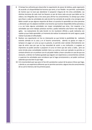 E
X
P
E
RI
E
N
C
I
A
8. El tiempo fue suficiente para desarrollar la capacitación de asesor de belleza, pude organizarlo
de acuerdo a la disponibilidad de horarios que tenía, al ser flexible me permitió acomodarlo
de manera que no tuve que abandonar ni posponer ninguna de mis otras actividades. Las
distintas lecciones de cada nivel me llevaron un par de horas cada una por que debía ver los
videos y las infografías dos o tres veces para afirmar los conocimientos. EL tiempo que utilice
para llevar a cabo las actividades de cada lección fue variando de acuerdo a las consignas que
debía cumplir ya que algunas requerían de llevar a la practica lo aprendido con otras personas
y demando que me adaptara también a los horarios que tuvieran disponibles dichas personas y
a su vez hubo algunas actividades con mayor complejidad que otras. Con respecto a las
actividades que eran trabajos prácticos escritos y podía realizarlos sola fueron mas rápidos y
agiles. Las evaluaciones de cada lección no me resultaron difíciles y pude realizarlas con
rapidez ya que había aprendido y al momento de realizar la evaluación me sentí segura y pude
realizar la prueba sin dificultades.
9. Realizar una capacitación on line es interesante ya que brinda la posibilidad de realizarla
estando cómodo en tu casa y en el horario conveniente, además no gastas en viajes ni
tampoco en pagar un curso ya que es gratuito, te permite estar vestida informalmente con
ropa de entre casa por que no hay necesidad de asistir a una institución, si surgiese un
imprevisto se puede cancelar o posponer el curso sin tener que dar aviso a nadie, pero así
como brinda estas comodidades también tiene sus contras como por ejemplo no permite un
contacto directo con un profesor con el cual poder hablar y hacer consultas en caso de que sea
necesario, a demás me hubiese gustado que alguien con experiencia y conocimientos controle
o supervise las actividades para corroborar que lo haga correctamente y así poder continuar
sabiendo que esta bien lo que hago
10. Si lo recomendaría por que para mi fue útil y productivo a pesar de las pocas criticas que hago,
a demás es una experiencia diferente que te permite acercarte a alguna área de conocimientos
de la cual te interese y dar los primeros pasos.
 