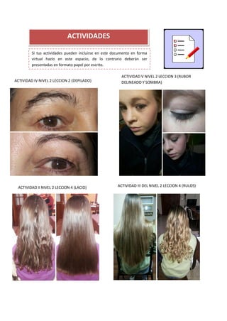 ACTIVIDADES
Si tus actividades pueden incluirse en este documento en forma
virtual hazlo en este espacio, de lo contrario deberán ser
presentadas en formato papel por escrito.
ACTIVIDAD II NIVEL 2 LECCION 4 (LACIO) ACTIVIDAD III DEL NIVEL 2 LECCION 4 (RULOS)
0
ACTIVIDAD V NIVEL 2 LECCION 3 (RUBOR
DELINEADO Y SOMBRA)ACTIVIDAD IV NIVEL 2 LECCION 2 (DEPILADO)
 