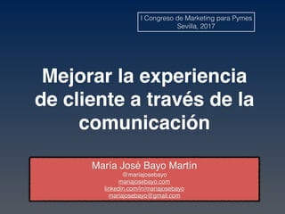 Mejorar la experiencia
de cliente a través de la
comunicación
María José Bayo Martín
@mariajosebayo
mariajosebayo.com
linkedin.com/in/mariajosebayo
mariajosebayo@gmail.com
I Congreso de Marketing para Pymes
Sevilla, 2017
 