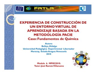 EXPERIENCIA DE CONSTRUCCIÓN DE
    UN ENTORNO VIRTUAL DE
   APRENDIZAJE BASADA EN LA
       METODOLOGÍA PACIE
   Caso: Fundamentos de Química
                     Autora
                  Belkys, Hidalgo
 Universidad Pedagógica Experimental Libertador
        Maracay, Estado Aragua.Venezuela
                      2010



             Modulo 6. MPI022010.
           Tutor: José Ramón Villanueva
 