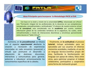 Ideas Principales para Incorporar la Metodología PACIE al EVA

                   Con base en la visión y misión de la universidad (UPEL), relacionada con ofrecer
              una “Formación integral de los profesionales de la docencia en sus competencias:
              conceptuales, procedimentales y actitiudinales”. El alcance de nuestro entorno virtual
              en lo conceptual; esta concatenado con lo académico por cuanto, contiene
              información global de los contenidos temáticos de la asignatura, los cuales, serán
              retroalimentados a través de interacciones diacrónicas y sincrónicas aprovechando
              como recurso el “Salón Virtual”.


    Asimismo, en lo procedimental; se hilvana            Finalmente, en lo actitudinal; el proceso
con el aspecto experimental mediante la                tutorial, incluye actividades para ser
creación y recreación de experiencias                  ejecutadas por sus usuarios en diversos
vivenciadas en cada encuentro (presencial y            momentos acordados, mediante, el uso de
virtual) que promueve el desarrollo y                  un lenguaje técnico-científico propio del
adquisición    de    destrezas      discursivas,       área, facilitando la familiarización del
interactivas y comunicativas para: generar,            lenguaje con apoyo de videos, fotos entre
potenciar y robustecer armoniosamente los              otros, para optimizar propiciar el trabajo
conocimientos específicos de la cátedra.               colaborativo, participativo y cooperativo
                                                       como forma de motivación grupal.
 