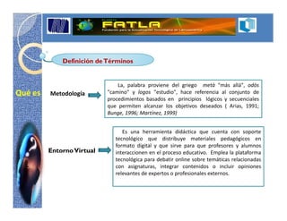 Definición de Términos


                               La, palabra proviene del griego metà "más allá", odòs
Qué es   Metodología       "camino" y logos "estudio", hace referencia al conjunto de
                           procedimientos basados en principios lógicos y secuenciales
                           que permiten alcanzar los objetivos deseados ( Arias, 1991;
                           Bunge, 1996; Martínez, 1999)


                                 Es una herramienta didáctica que cuenta con soporte
                              tecnológico que distribuye materiales pedagógicos en
                              formato digital y que sirve para que profesores y alumnos
         Entorno Virtual      interaccionen en el proceso educativo. Emplea la plataforma
                              tecnológica para debatir online sobre temáticas relacionadas
                              con asignaturas, integrar contenidos o incluir opiniones
                              relevantes de expertos o profesionales externos.
 