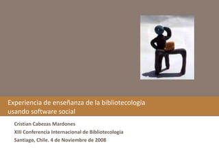 Experiencia de enseñanza de la bibliotecología usando software social Cristian Cabezas Mardones XIII Conferencia Internacional de Bibliotecología Santiago, Chile. 4 de Noviembre de 2008 