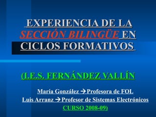 EXPERIENCIA DE LA  SECCIÓN BILINGÜE  EN CICLOS FORMATIVOS   (I.E.S. FERNÁNDEZ VALLÍN María González   Profesora de FOL Luis Arranz   Profesor de Sistemas Electrónicos CURSO 2008-09) 