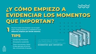 ¿Y CÓMO EMPIEZO A
EVIDENCIAR LOS MOMENTOS
QUE IMPORTAN?
¿Y CÓMO EMPIEZO A
EVIDENCIAR LOS MOMENTOS
QUE IMPORTAN?
Muchos tratan de empezar con el super
hiper mega programa, La realidad es que
debemos empezar por donde estamos.11
TIPSTIPS
Donde hay fricciones
Entusiasmo sostenido.
Tener momentos y fotos
lindas ejemplo el primer
día, conociendo el equipo.
L A E X P E R I E N C I A C O N D I C I O N A
L A S E M O C I O N E S Y L A S
E M O C I O N E S C O N D I C I O N A N L O S
M O M E N T O S Q U E I M P O R T A N
 