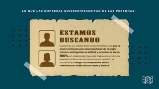 L O Q U E L A S E M P R E S A S Q U I E R E N / N E C E S I T A N D E L A S P E R S O N A S :
ESTAMOS
BUSCANDO
Buscamos un colaborador comprometido, uno que se
sienta motivado para desempeñarse de la mejor
manera, entregando su actitud y su esfuerzo en un
100%, un colaborador que esté dispuesto a vivir una
experiencia llena de momentos que importan, es
deseable que tenga un compromiso en las
relaciones en doble vía con amor y lealtad.
 