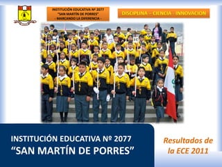 INSTITUCIÓN EDUCATIVA Nº 2077 “SAN MARTÍN DE PORRES” - MARCANDO LA DIFERENCIA - DISCIPLINA – CIENCIA - INNOVACIÓN INSTITUCIÓN EDUCATIVA Nº 2077 “SAN MARTÍN DE PORRES” Resultados de la ECE 2011 