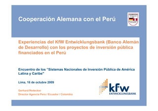 Cooperación Alemana con el Perú


Experiencias del KfW Entwicklungsbank (Banco Alemán
de Desarrollo) con los proyectos de inversión pública
financiados en el Perú


Encuentro de los ”Sistemas Nacionales de Inversión Pública de América
Latina y Caribe"

Lima, 16 de octubre 2009

Gerhard Redecker
Director Agencia Perú / Ecuador / Colombia
 