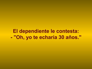 El dependiente le contesta:
- "Oh, yo te echaría 30 años."
 
