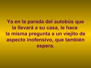 Ya en la parada del autobús que
   la llevará a su casa, le hace
la misma pregunta a un viejito de
 aspecto inofensivo, que también
               espera.
 