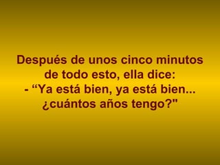 Después de unos cinco minutos
     de todo esto, ella dice:
 - “Ya está bien, ya está bien...
     ¿cuántos años tengo?"
 