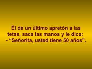Él da un último apretón a las
 tetas, saca las manos y le dice:
- “Señorita, usted tiene 50 años".
 