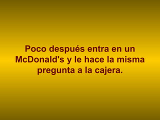 Poco después entra en un
McDonald's y le hace la misma
pregunta a la cajera.
 
