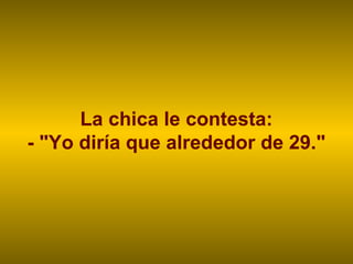 La chica le contesta:
- "Yo diría que alrededor de 29."
 
