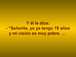 Y él le dice:
- "Señorita, yo ya tengo 78 años
y mi visión es muy pobre. …
 