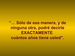 “… Sólo de esa manera, y de
ninguna otra, podré decirle
EXACTAMENTE
cuántos años tiene usted".
 