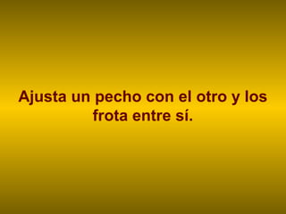 Ajusta un pecho con el otro y los
frota entre sí.
 