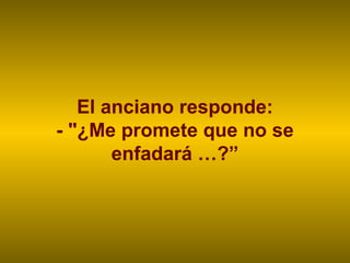 El anciano responde:
- "¿Me promete que no se
enfadará …?”
 