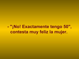 - "¡No! Exactamente tengo 50",
contesta muy feliz la mujer.
 