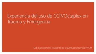 Experiencia del uso de CCP/Octaplex en
Trauma y Emergencia
Md. Juan Romero residente de Trauma/Emergencia HVCM
 
