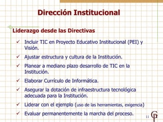 Dirección Institucional

Liderazgo desde las Directivas

  Incluir TIC en Proyecto Educativo Institucional (PEI) y
   Visión.
  Ajustar estructura y cultura de la Institución.
  Planear a mediano plazo desarrollo de TIC en la
   Institución.
  Elaborar Currículo de Informática.
  Asegurar la dotación de infraestructura tecnológica
   adecuada para la Institución.
  Liderar con el ejemplo (uso de las herramientas, exigencia)
  Evaluar permanentemente la marcha del proceso.
                                                                 11
 