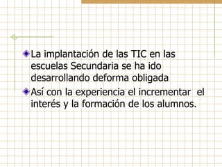 La implantación de las TIC en las
escuelas Secundaria se ha ido
desarrollando deforma obligada
Así con la experiencia el incrementar el
interés y la formación de los alumnos.
 