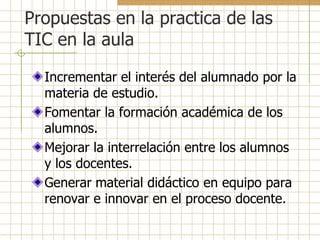 Propuestas en la practica de las
TIC en la aula

  Incrementar el interés del alumnado por la
  materia de estudio.
  Fomentar la formación académica de los
  alumnos.
  Mejorar la interrelación entre los alumnos
  y los docentes.
  Generar material didáctico en equipo para
  renovar e innovar en el proceso docente.
 