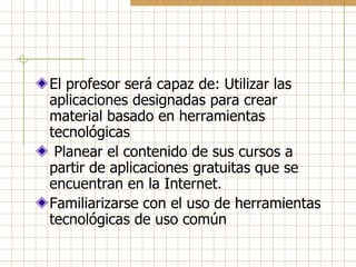 El profesor será capaz de: Utilizar las
aplicaciones designadas para crear
material basado en herramientas
tecnológicas
 Planear el contenido de sus cursos a
partir de aplicaciones gratuitas que se
encuentran en la Internet.
Familiarizarse con el uso de herramientas
tecnológicas de uso común
 