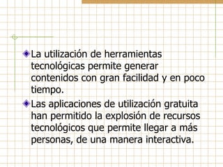La utilización de herramientas
tecnológicas permite generar
contenidos con gran facilidad y en poco
tiempo.
Las aplicaciones de utilización gratuita
han permitido la explosión de recursos
tecnológicos que permite llegar a más
personas, de una manera interactiva.
 