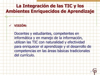 La Integración de las TIC y los
Ambientes Enriquecidos de Aprendizaje


  VISIÓN:

   Docentes y estudiantes, competentes en
   informática y en manejo de la información,
   utilizan las TIC con naturalidad y efectividad
   para enriquecer el aprendizaje y el desarrollo de
   competencias en las áreas básicas tradicionales
   del currículo.



                                                   7
 