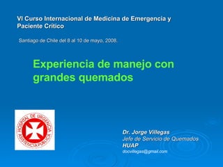 Vl Curso Internacional de Medicina de Emergencia y Paciente Crítico Santiago de Chile del 8 al 10 de mayo, 2008. Dr. Jorge Villegas Jefe de Servicio de Quemados HUAP   [email_address] Experiencia de manejo con grandes quemados 