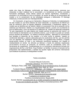 Arrobo 4



existe otra clase de liderazgo, conformada por líderes estructurantes, personas que
interpretan la labor cotidiana de la comunidad y la transforman en hechos concretos
formulando estrategias. Estos líderes operan de manera significativa, movilizando y
animando a la comunidad en torno al proyecto. Su acción se basa en el conocimiento del
modelo y en la comprensión de las estrategias paraguas y deliberadas. El liderazgo
intelectual y el estructurante son interdependientes.
       En Conclusión, al igual que en Santander y Boyacá en Colombia, la implementación
de este modelo es una forma efectiva de hacer desarrollo. La experiencia de MCCH por
más de veinticinco años ha logrado adaptarse, transformarse y mantenerse vigente, un
modelo que se identifica por ser abierto; debido a la asociación fruto de la actuación de los
sistemas que intervienen. Debido a su inquebrantable relación y acción con el ambiente en
que se desenvuelve, como se expresa en la definición de modelo de desarrollo emergente
“la auto organización de cada sistema del modelo permite la autonomía del mismo y al
mismo tiempo la interrelación con el ambiente externo, y por lo tanto no puede ser cerrado
porque requiere del ambiente”. Un sistema comercial solidario, alternativo al convencional
que persigue el desarrollo de los pueblos y la lucha contra la pobreza; basado en
condiciones laborales y salarios adecuados para los productores del Sur, que les permita
vivir con dignidad. Sin explotación laboral infantil; con Igualdad entre hombres y mujeres
donde ambos reciben un trato y una retribución económica equitativa; con respeto al
medioambiente en donde los artículos se fabrican a través de prácticas respetuosas
con el entorno en el que se producen. El Comercio Justo es considerado como una
herramienta de cooperación, constituyéndose en un movimiento internacional formado por
organizaciones del Sur y del Norte. Cuya finalidad es facilitar el acceso al mercado de los
productores más desfavorecidos y cambiar las injustas reglas del comercio internacional
que fortalecen la pobreza y la desigualdad mundial.



                                    Textos consultados

                               Fundación Maquita Cushunchic,
                         Entrevista a directivos, documento inédito.
  Rodríguez, Rosa, LARA, Nelly, Sistematización de la experiencia de los 15 años de la
                         Fundación MCCH, Quito, 2000, pp. 19-23
    Fundación Maquita Cushunchic. Solidaridad... ¡Sí!, Calidad.... ¡Con mayor razón!,
  Aprendizajes Institucionales de Maquita Cushunchic Comercializando Como Hermanos
                              MCCH, COSUDE, 2005, pp. 8-12
                     Bucheli. Marietta. Soluciones de la economía social
                               Y solidaria a un mundo en crisis.
                        Pontificia universidad javeriana. Bogota.2004
  Bucheli. Marietta. La construcción de un modelo emergente de desarrollo en Colombia.
         El caso de la fundación san Isidro. Pontificia universidad javeriana .2007
 