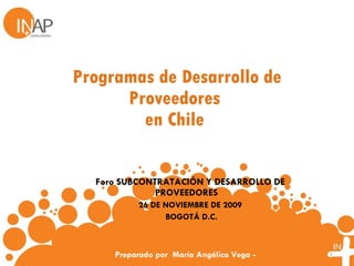 Programas de Desarrollo de Proveedores  en Chile  Foro  SUBCONTRATACIÓN Y DESARROLLO DE PROVEEDORES    26 DE NOVIEMBRE DE 2009   BOGOTÁ D.C.   Preparado por  María Angélica Vega - 