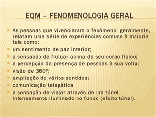 As pessoas que vivenciaram o fenómeno, geralmente, relatam uma série de experiências comuns à maioria tais como: um sentimento de paz interior;  a sensação de flutuar acima do seu corpo físico;  a percepção da presença de pessoas à sua volta;  visão de 360º;  ampliação de vários sentidos;  comunicação telepática a sensação de viajar através de um túnel intensamente iluminado no fundo (efeito túnel).  