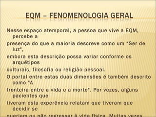 Nesse espaço atemporal, a pessoa que vive a EQM, percebe a presença do que a maioria descreve como um “Ser de luz", embora esta descrição possa variar conforme os arquétipos culturais, filosofia ou religião pessoal.  O portal entre estas duas dimensões é também descrito como "A fronteira entre a vida e a morte". Por vezes, alguns pacientes que tiveram esta experência relatam que tiveram que decidir se queriam ou não regressar à vida física. Muitas vezes falam de um campo, uma porta, uma sebe ou um lago como uma espécie de barreira que, se atravessada, implicaria o não regresso ao corpo físico. 