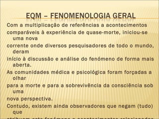 Com a multiplicação de referências a acontecimentos comparáveis à experiência de quase-morte, iniciou-se uma nova corrente onde diversos pesquisadores de todo o mundo, deram início à discussão e análise do fenómeno de forma mais aberta. As comunidades médica e psicológica foram forçadas a olhar  para a morte e para a sobrevivência da consciência sob uma nova perspectiva. Contudo, existem ainda observadores que negam (tudo) que atribuem este fenómeno a acontecimentos relacionadas com a descrição do que pode ser Deus ou a outra qualquer origem sobrenatural, recorrendo às explicações tradicionais como a memória genética ou à associação da experiência ao nascimento biológico. 
