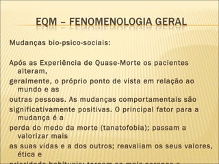 Mudanças bio-psico-sociais: Após as Experiência de Quase-Morte os pacientes  alteram, geralmente, o próprio ponto de vista em relação ao mundo e as outras pessoas. As mudanças comportamentais são significativamente positivas. O principal fator para a mudança é a perda do medo da morte (tanatofobia); passam a valorizar mais as suas vidas e a dos outros; reavaliam os seus valores, ética e prioridade habituais; tornam-se mais serenos e confiantes 