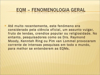 Até muito recentemente, este fenómeno era considerado pela ciência oficial, um assunto vulgar, fruto de lendas, crendice popular ou religiosidade. No entanto, pesquisadores como os Drs. Raymond Moody, Kennteh Ring ou Pim van Lommel provocaram  corrente de intensas pesquisas em todo o mundo,  para melhor se entenderem as EQMs. 