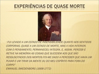 “  FUI LEVADO A UM ESTADO DE INSENSIBILIDADE QUANTO AOS SENTIDOS CORPORAIS, QUASE A UM ESTADO DE MORTE, MAS A VIDA INTERIOR, COM O PENSAMENTO, PERMANECEU INTEGRA, E, ASSIM, PERCEBI E RETIVE NA MEMÓRIA AS COISAS QUE SUCEDEM AOS QUE SÃO RESSUSCITADOS DOS MORTOS.FOI-ME DADO A PERCEBER QUE HAVIA UM PUXAR E UM TIRAR DA MENTE OU DO MEU ESPÍRITO PARA FORA DO CORPO” EMANUEL SWEDENBORG (1668-1772) 