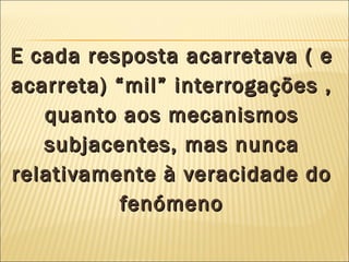 E cada resposta acarretava ( e acarreta) “mil” interrogações , quanto aos mecanismos subjacentes, mas nunca relativamente à veracidade do fenómeno 