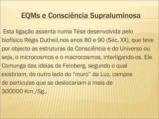 EQMs e Consciência Supraluminosa Esta ligação assenta numa Tése desenvolvida pelo biofísico Régis Dutheil,nos anos 80 e 90 (Séc. XX), que teve por objecto as estruturas da Consciência e do Universo ou seja, o microcosmos e o macrocosmos, interligando-os. Ele Comunga das ideias de Feinberg, segundo o qual existiriam, do outro lado do “muro” da Luz, campos de particulas que se deslocariam a mais de 300000 Km /Sg.. 