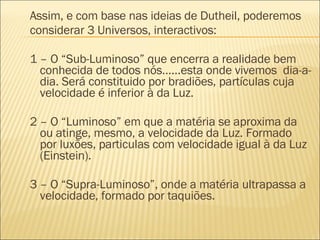 Assim, e com base nas ideias de Dutheil, poderemos considerar 3 Universos, interactivos: 1 – O “Sub-Luminoso” que encerra a realidade bem conhecida de todos nós……esta onde vivemos  dia-a-dia. Será constituido por bradiões, partículas cuja velocidade é inferior à da Luz. 2 – O “Luminoso” em que a matéria se aproxima da ou atinge, mesmo, a velocidade da Luz. Formado por luxões, particulas com velocidade igual à da Luz (Einstein). 3 – O “Supra-Luminoso”, onde a matéria ultrapassa a velocidade, formado por taquiões. 