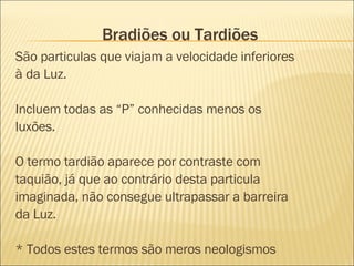 Bradiões ou Tardiões São particulas que viajam a velocidade inferiores à da Luz.  Incluem todas as “P” conhecidas menos os luxões. O termo tardião aparece por contraste com taquião, já que ao contrário desta particula imaginada, não consegue ultrapassar a barreira da Luz. * Todos estes termos são meros neologismos 