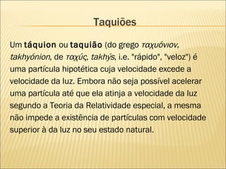 Taquiões Um  táquion  ou  taquião  (do grego  ταχυόνιον , takhyónion , de  ταχύς ,  takhýs , i.e. "rápido", "veloz") é uma partícula hipotética cuja velocidade excede a velocidade da luz. Embora não seja possível acelerar uma partícula até que ela atinja a velocidade da luz segundo a Teoria da Relatividade especial, a mesma não impede a existência de partículas com velocidade superior à da luz no seu estado natural. 