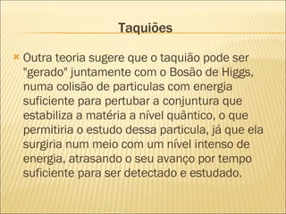 Taquiões Outra teoria sugere que o taquião pode ser "gerado" juntamente com o Bosão de Higgs, numa colisão de particulas com energia suficiente para pertubar a conjuntura que estabiliza a matéria a nível quântico, o que permitiria o estudo dessa particula, já que ela surgiria num meio com um nível intenso de energia, atrasando o seu avanço por tempo suficiente para ser detectado e estudado. 