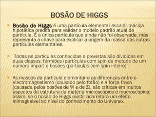 BOSÃO DE HIGGS Bosão de Higgs  é uma partícula elementar escalar maciça hipotética predita para validar o modelo padrão atual de partícula. É a única partícula que ainda não foi observada, mas representa a chave para explicar a origem da massa das outras partículas elementares. Todas as partículas conhecidas e previstas são divididas em duas classes: férmiões (partículas com spin da metade de um número ímpar) e bósões (partículas com spin inteiro).  As massas da partícula elementar e as diferenças entre o electromagnetísmo (causado pelo fotão) e a força fraca (causada pelos bosões de W e de Z), são críticas em muitos aspectos da estrutura da matéria microscópica e macroscópica; assim, se o bosão de Higgs existir acarretará um efeito inimaginável ao nível do conhecimento do Universo. 
