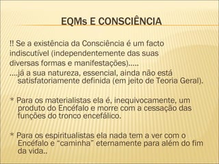 EQMs E CONSCIÊNCIA !! Se a existência da Consciência é um facto indiscutível (independentemente das suas diversas formas e manifestações)….. … .já a sua natureza, essencial, ainda não está satisfatoriamente definida (em jeito de Teoria Geral). * Para os materialistas ela é, inequivocamente, um produto do Encéfalo e morre com a cessação das funções do tronco encefálico. * Para os espiritualistas ela nada tem a ver com o Encéfalo e “caminha” eternamente para além do fim da vida.. 