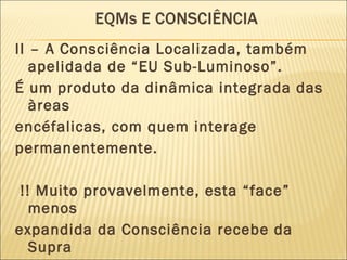 II – A Consciência Localizada, também apelidada de “EU Sub-Luminoso”.  É um produto da dinâmica integrada das àreas encéfalicas, com quem interage permanentemente. !! Muito provavelmente, esta “face” menos expandida da Consciência recebe da Supra Consciência muitas informações (Inconscientes !?) que nos permitem gerir o dia-a dia 