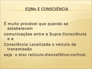 É muito provável que quando se estabelecem comunicações entre a Supra-Consciência e a Consciência Localizada o veiculo de transmissão seja  o eixo reticulo-diencefálico-cortical .  